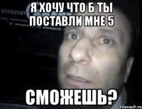 я хочу что б ты поставли мне 5 сможешь?