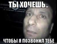 ты хочешь.. чтобы я позвонил тебе