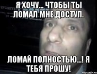 я хочу... чтобы ты ломал мне доступ. ломай полностью...! я тебя прошу!