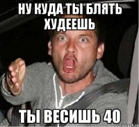 ну куда ты блять худеешь ты весишь 40