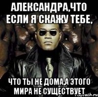 александра,что если я скажу тебе, что ты не дома,а этого мира не существует