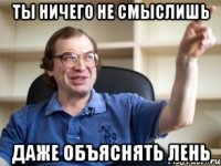 ты ничего не смыслишь даже объяснять лень