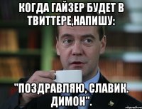 когда гайзер будет в твиттере,напишу: "поздравляю, славик. димон".