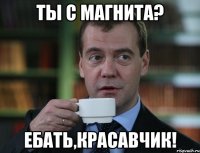 ты с магнита? ебать,красавчик!