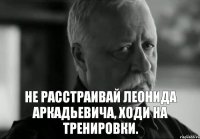 НЕ РАССТРАИВАЙ ЛЕОНИДА АРКАДЬЕВИЧА, ХОДИ НА ТРЕНИРОВКИ.