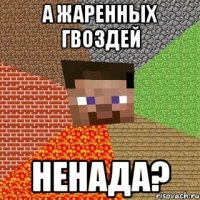 а жаренных гвоздей ненада?