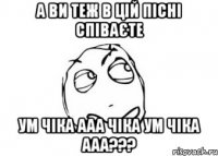 а ви теж в цій пісні співаєте ум чіка ааа чіка ум чіка ааа???