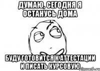 думаю, сегодня я останусь дома буду готовится к аттестации и писать курсовую