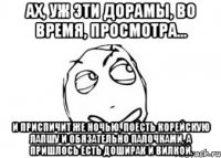 ах, уж эти дорамы, во время, просмотра... и приспичит же ночью, поесть корейскую лапшу и обязательно палочками, а пришлось есть доширак и вилкой.