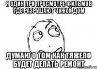 я один при просмотре фильмов где разрушают чужой дом думаю о том как тяжело будет делать ремонт