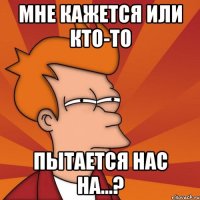 мне кажется или кто-то пытается нас на...?