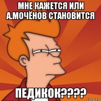 мне кажется или а.мочёнов становится педикок???