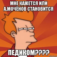 мне кажется или а.мочёнов становится педиком???