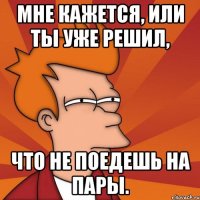 мне кажется, или ты уже решил, что не поедешь на пары.