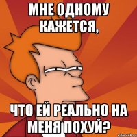 мне одному кажется, что ей реально на меня похуй?