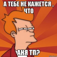 а тебе не кажется , что аня тп?