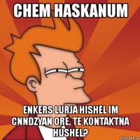 chem haskanum enkers lurja hishel im cnndzyan ore, te kontaktna hushel?