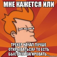 мне кажется или трекер начал лучше открываться? то есть быстрее реагировать...