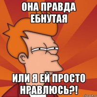 она правда ебнутая или я ей просто нравлюсь?!