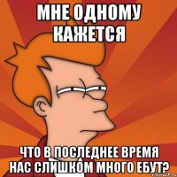 мне одному кажется что в последнее время нас слишком много ебут?