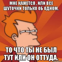 мне кажется , или все шуточки только об одном. то что ты не был тут или он оттуда.