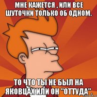 мне кажется , или все шуточки только об одном. то что ты не был на яковцах или он "оттуда".