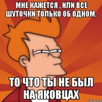 мне кажется , или все шуточки только об одном. то что ты не был на яковцах