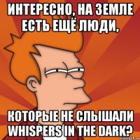 интересно, на земле есть ещё люди, которые не слышали whispers in the dark?