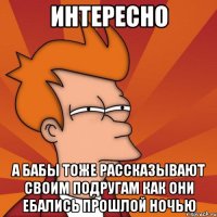 интересно а бабы тоже рассказывают своим подругам как они ебались прошлой ночью