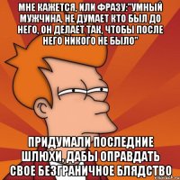 мне кажется, или фразу:"умный мужчина, не думает кто был до него, он делает так, чтобы после него никого не было" придумали последние шлюхи, дабы оправдать свое безграничное блядство