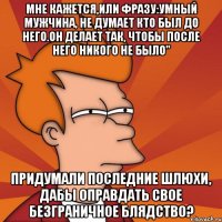 мне кажется,или фразу:умный мужчина, не думает кто был до него.он делает так, чтобы после него никого не было" придумали последние шлюхи, дабы оправдать свое безграничное блядство?