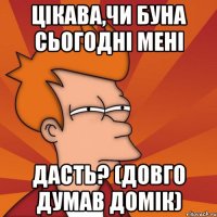 цікава,чи буна сьогодні мені дасть? (довго думав домік)