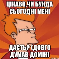 цікаво,чи бунда сьогодні мені дасть? (довго думав домік)