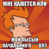 мне кажется или мой лысый начальник п*****ол?