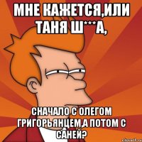 мне кажется,или таня ш***а, сначало с олегом григорьянцем,а потом с саней?