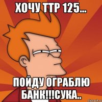 хочу ттр 125... пойду ограблю банк!!!сука..