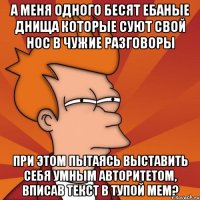 а меня одного бесят ебаные днища которые суют свой нос в чужие разговоры при этом пытаясь выставить себя умным авторитетом, вписав текст в тупой мем?