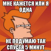 мне кажется или я одна не подумаю так спустя 5 минут