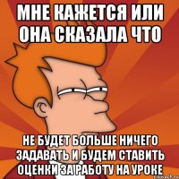 мне кажется или она сказала что не будет больше ничего задавать и будем ставить оценки за работу на уроке