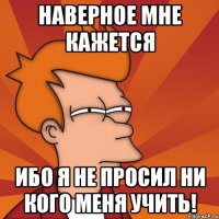 наверное мне кажется ибо я не просил ни кого меня учить!