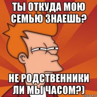 ты откуда мою семью знаешь? не родственники ли мы часом?)