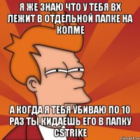 я же знаю что у тебя вх лежит в отдельной папке на копме а когда я тебя убиваю по 10 раз ты кидаешь его в папку cstrike