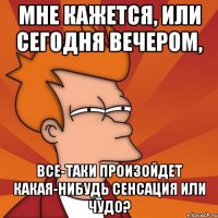 мне кажется, или сегодня вечером, все-таки произойдет какая-нибудь сенсация или чудо?