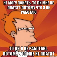 не могу понять, то ли мне не платят, потому что я не работаю то ли я не работаю, потому что мне не платят