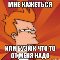 мне кажеться или бузюк что то от меня надо