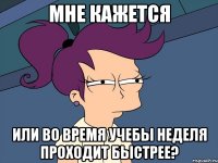 мне кажется или во время учебы неделя проходит быстрее?