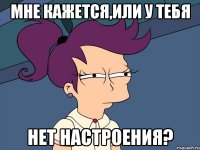 мне кажется,или у тебя нет настроения?