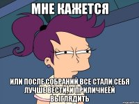 мне кажется или после собраний все стали себя лучше вести, и приличнеёй выглядить