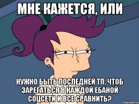 мне кажется, или нужно быть последней тп, чтоб зарегаться в каждой ебаной соцсети и все сравнить?