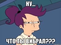 ну... что ты вибрал???